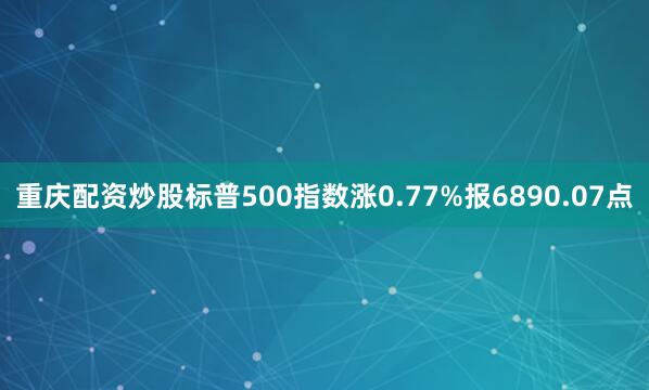 重庆配资炒股标普500指数涨0.77%报6890.07点