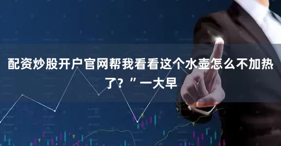 配资炒股开户官网帮我看看这个水壶怎么不加热了？”一大早